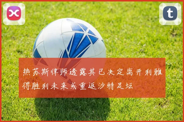 热苏斯律师透露其已决定离开利雅得胜利未来或重返沙特足坛