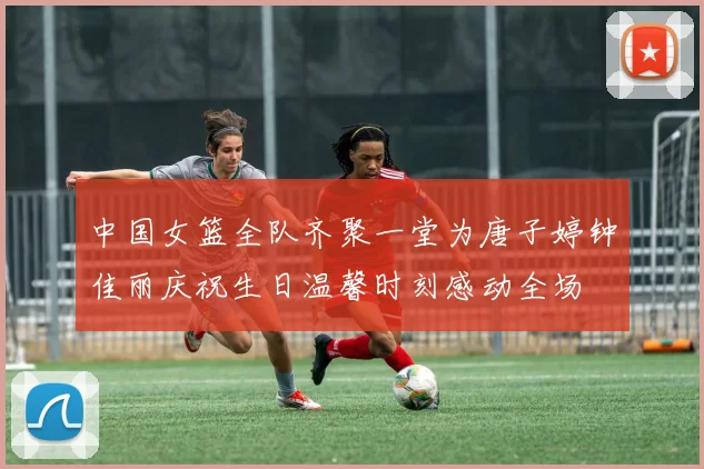 中国女篮全队齐聚一堂为唐子婷钟佳丽庆祝生日温馨时刻感动全场