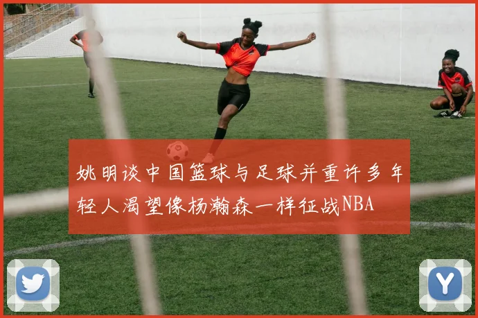 姚明谈中国篮球与足球并重许多年轻人渴望像杨瀚森一样征战NBA