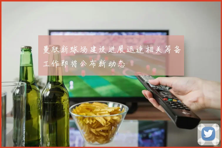 曼联新球场建设进展迅速相关筹备工作即将公布新动态