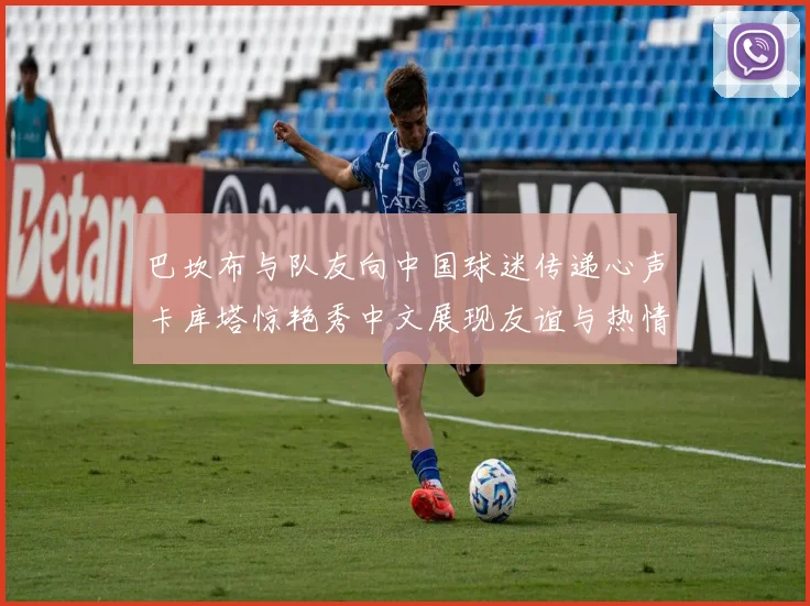 巴坎布与队友向中国球迷传递心声卡库塔惊艳秀中文展现友谊与热情