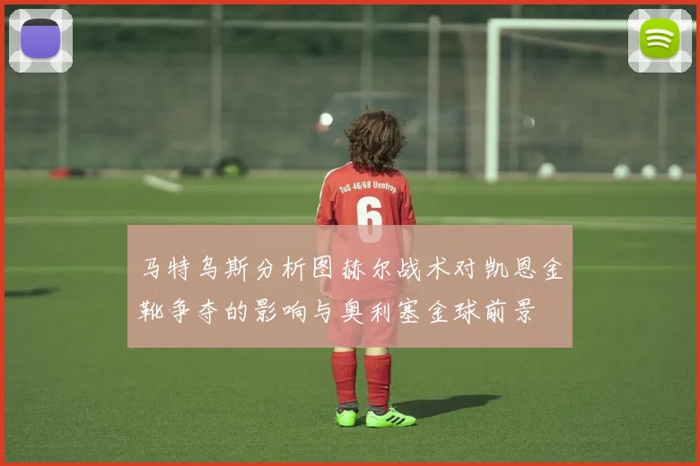 马特乌斯分析图赫尔战术对凯恩金靴争夺的影响与奥利塞金球前景