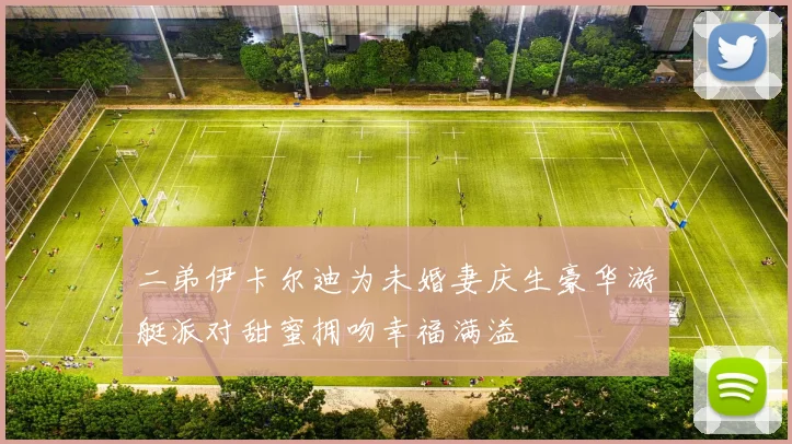 二弟伊卡尔迪为未婚妻庆生豪华游艇派对甜蜜拥吻幸福满溢
