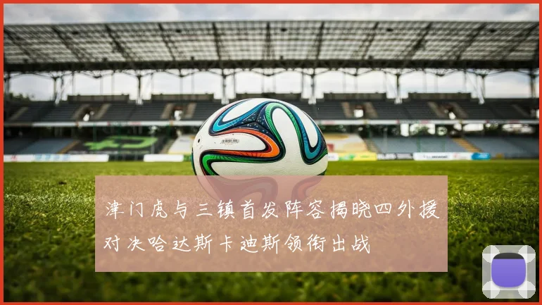 津门虎与三镇首发阵容揭晓四外援对决哈达斯卡迪斯领衔出战