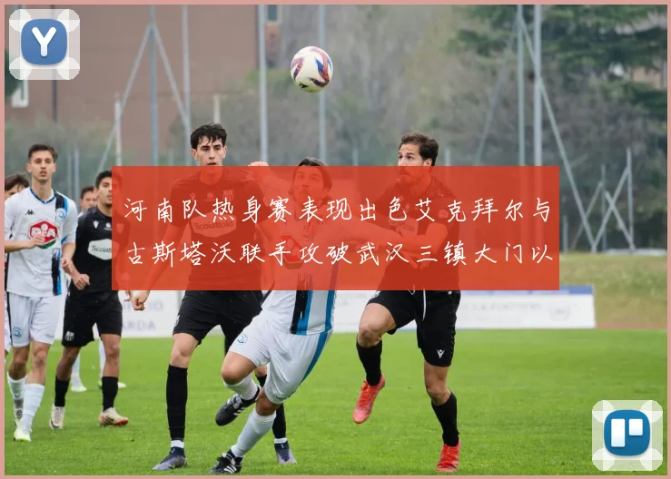 河南队热身赛表现出色艾克拜尔与古斯塔沃联手攻破武汉三镇大门以2-0获胜