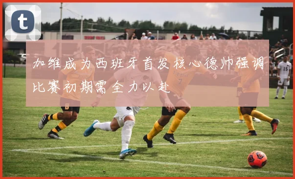 加维成为西班牙首发核心德帅强调比赛初期需全力以赴