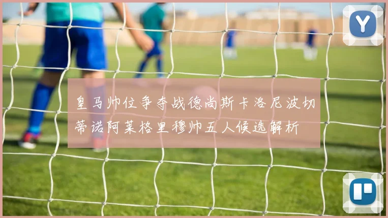 皇马帅位争夺战德尚斯卡洛尼波切蒂诺阿莱格里穆帅五人候选解析