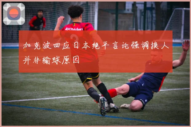 加克波回应日本绝平言论强调换人并非输球原因