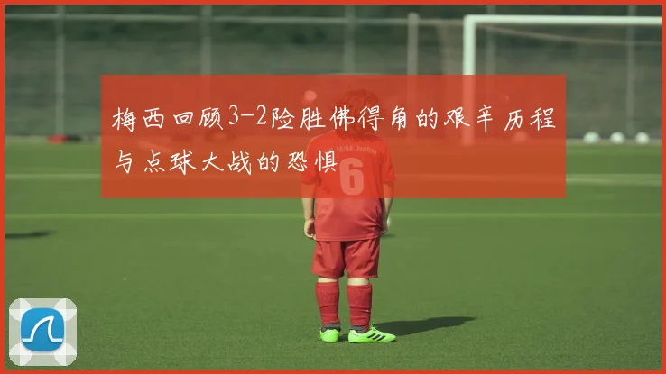 梅西回顾3-2险胜佛得角的艰辛历程与点球大战的恐惧