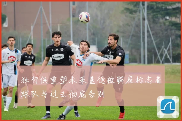 独行侠重塑未来基德被解雇标志着球队与过去彻底告别