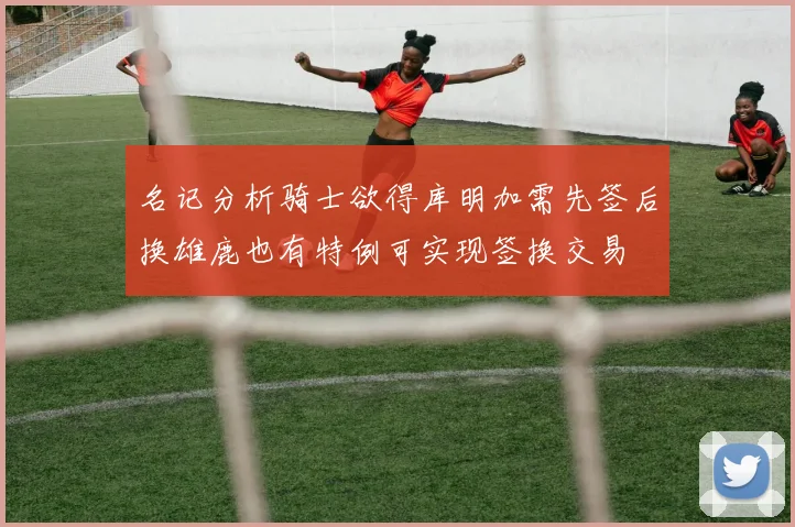名记分析骑士欲得库明加需先签后换雄鹿也有特例可实现签换交易