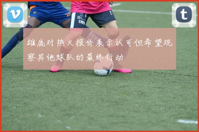 雄鹿对热火报价表示认可但希望观察其他球队的最终行动