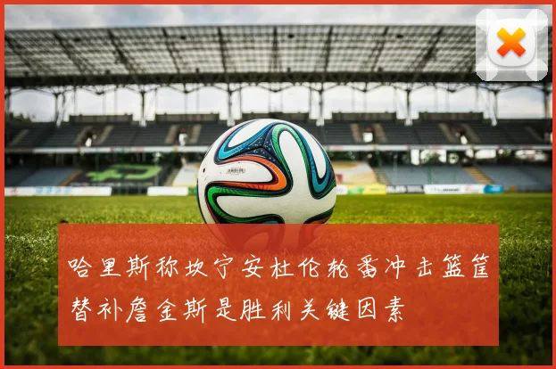 哈里斯称坎宁安杜伦轮番冲击篮筐替补詹金斯是胜利关键因素