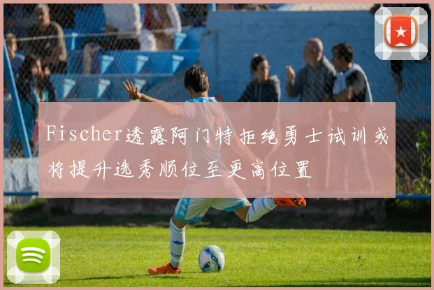 Fischer透露阿门特拒绝勇士试训或将提升选秀顺位至更高位置