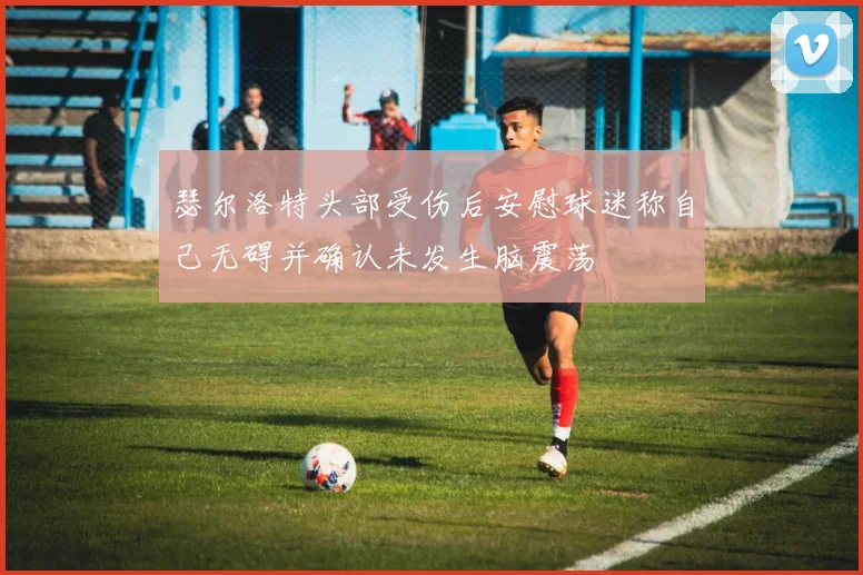 瑟尔洛特头部受伤后安慰球迷称自己无碍并确认未发生脑震荡