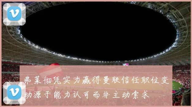 弗莱彻凭实力赢得曼联信任职位变动源于能力认可而非主动索求