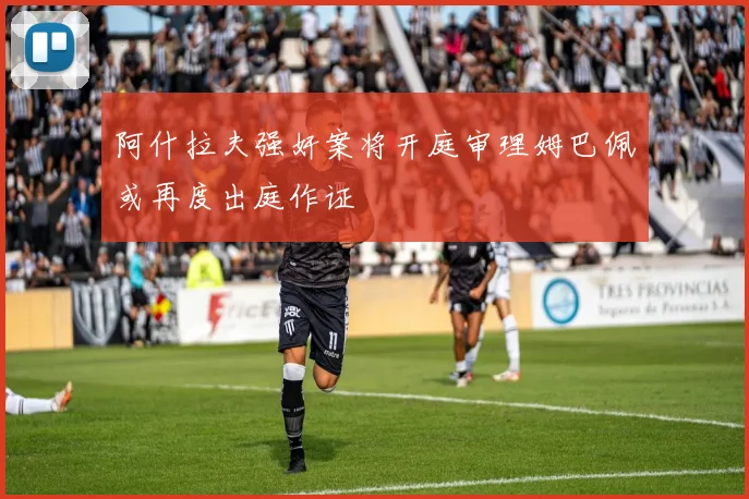阿什拉夫强奸案将开庭审理姆巴佩或再度出庭作证