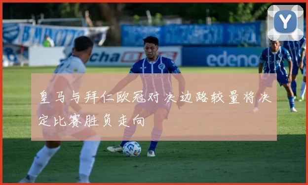 皇马与拜仁欧冠对决边路较量将决定比赛胜负走向