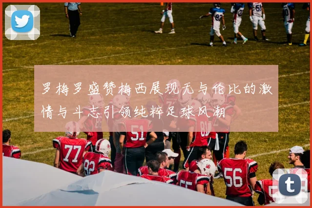 罗梅罗盛赞梅西展现无与伦比的激情与斗志引领纯粹足球风潮